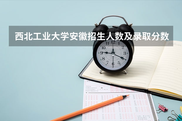 西北工业大学安徽招生人数及录取分数线