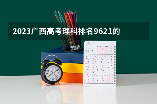 2023广西高考理科排名9621的考生报什么大学