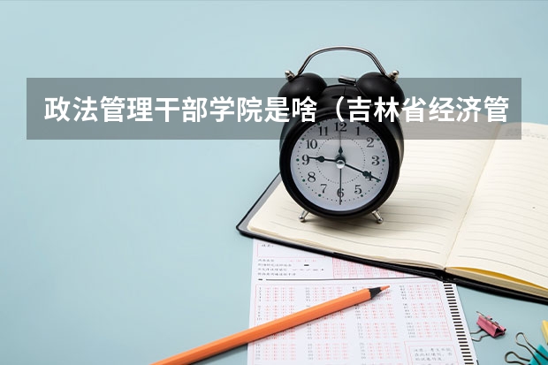 政法管理干部学院是啥(吉林省经济管理干部学院度招生简章)