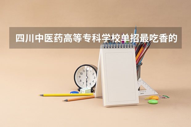 四川中医药高等专科学校单招最吃香的几个专业是哪些?