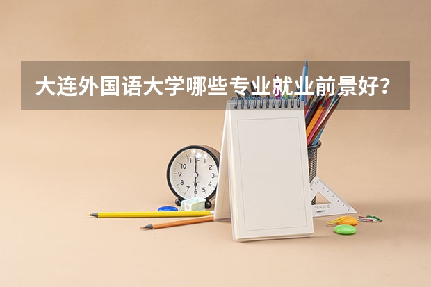 大连外国语大学哪些专业就业前景好？
