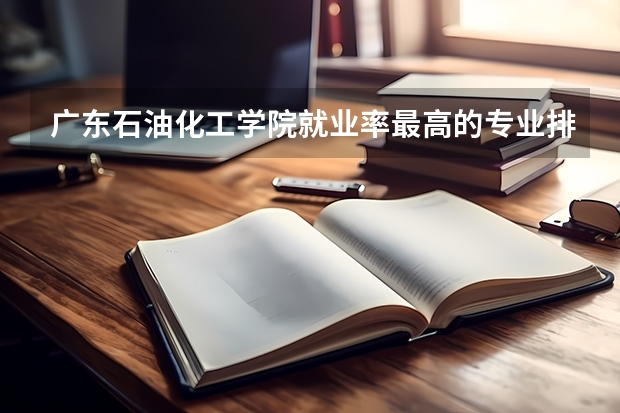 广东石油化工学院就业率最高的专业排名