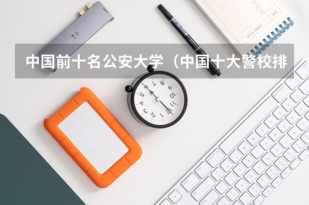 中国前十名公安大学（中国十大警校排名是怎样的？）