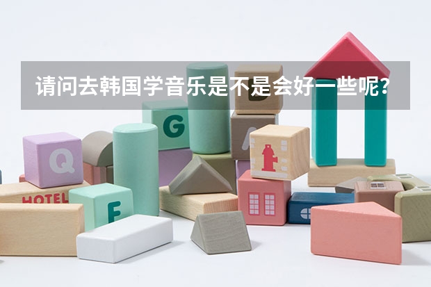 请问去韩国学音乐是不是会好一些呢?韩国留学本科。