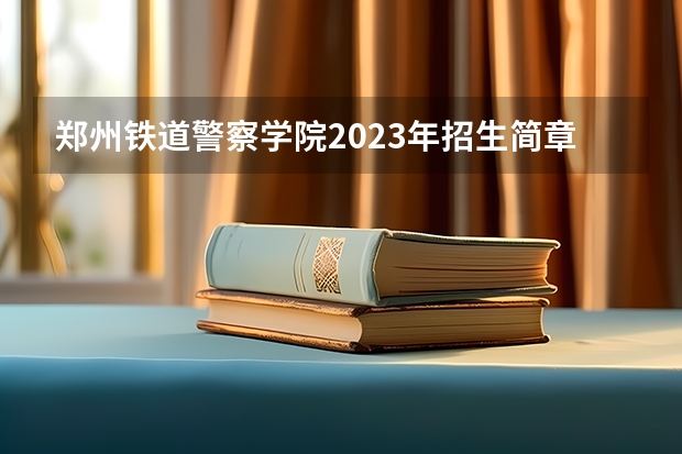郑州铁道警察学院2023年招生简章电话 兰州交通大学招生简章
