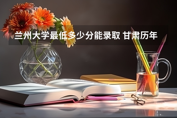 兰州大学最低多少分能录取 甘肃历年录取分数线