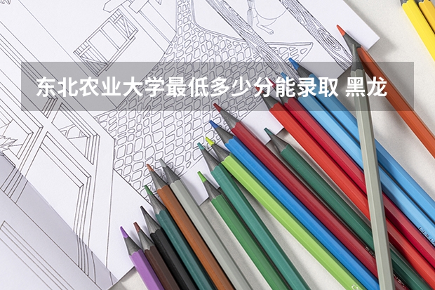 东北农业大学最低多少分能录取 黑龙江历年录取分数线