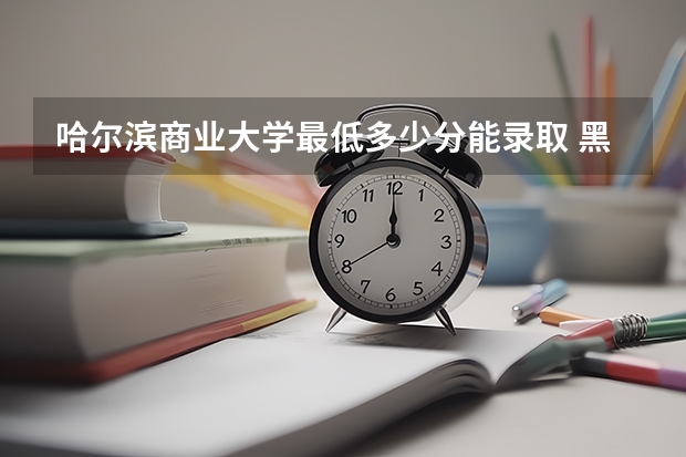 哈尔滨商业大学最低多少分能录取 黑龙江历年录取分数线