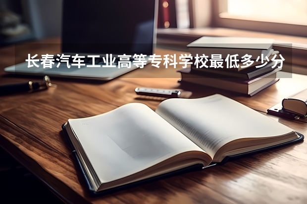 长春汽车工业高等专科学校最低多少分能录取 吉林历年录取分数线