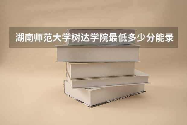 湖南师范大学树达学院最低多少分能录取 湖南历年录取分数线