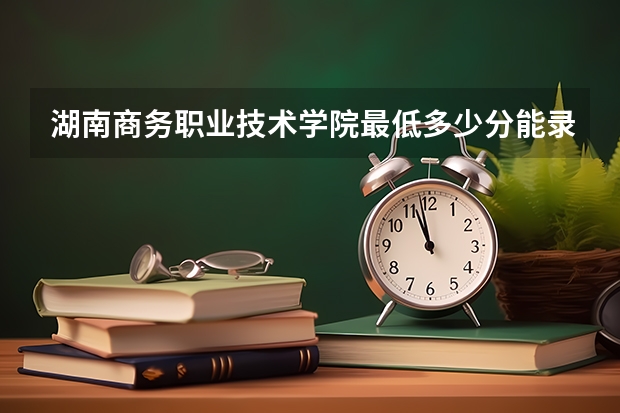 湖南商务职业技术学院最低多少分能录取 湖南历年录取分数线
