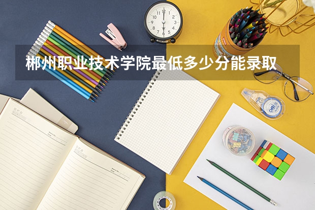 郴州职业技术学院最低多少分能录取 湖南历年录取分数线