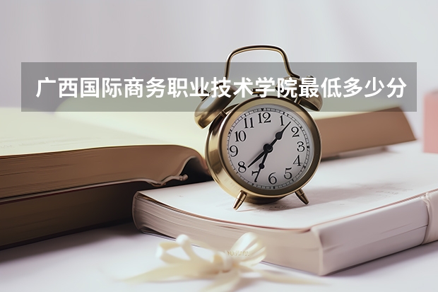 广西国际商务职业技术学院最低多少分能录取 广西历年录取分数线