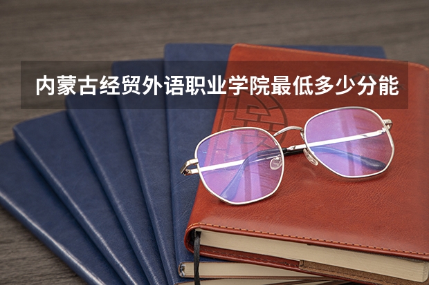 内蒙古经贸外语职业学院最低多少分能录取 内蒙古历年录取分数线