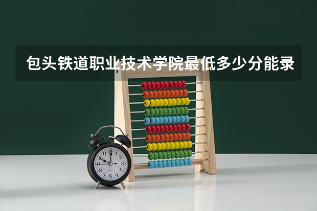包头铁道职业技术学院最低多少分能录取 内蒙古历年录取分数线