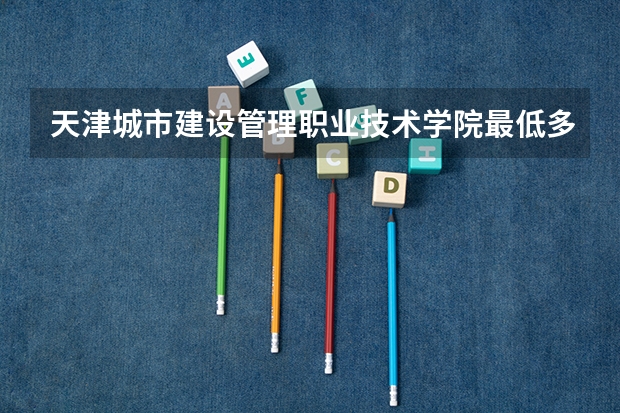 天津城市建设管理职业技术学院最低多少分能录取 天津历年录取分数线
