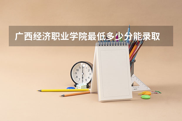 广西经济职业学院最低多少分能录取 广西历年录取分数线