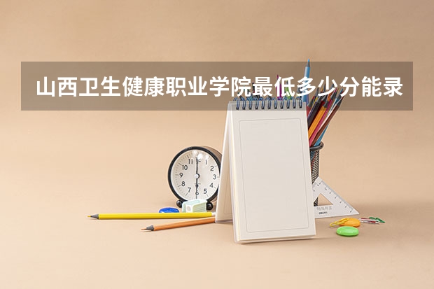 山西卫生健康职业学院最低多少分能录取 山西历年录取分数线