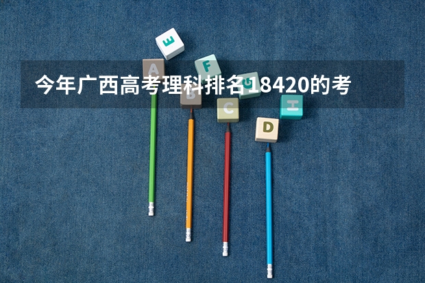 今年广西高考理科排名18420的考生报什么大学
