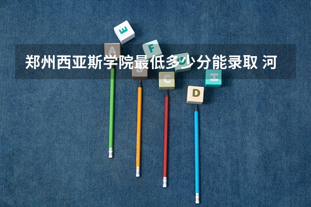 郑州西亚斯学院最低多少分能录取 河南历年录取分数线