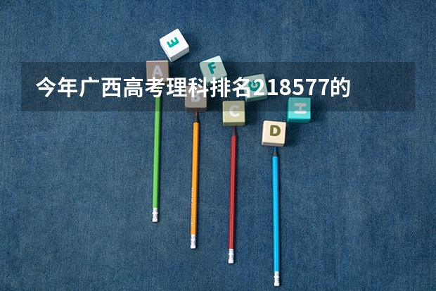 今年广西高考理科排名218577的考生报什么大学