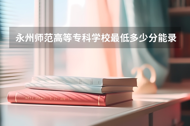 永州师范高等专科学校最低多少分能录取 湖南历年录取分数线