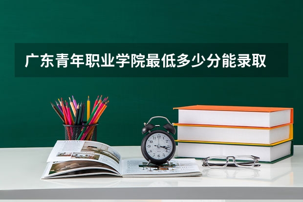 广东青年职业学院最低多少分能录取 广东历年录取分数线