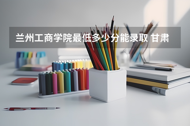 兰州工商学院最低多少分能录取 甘肃历年录取分数线