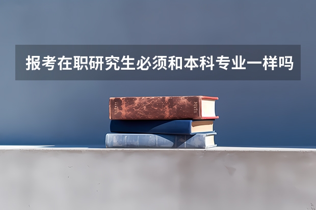报考在职研究生必须和本科专业一样吗