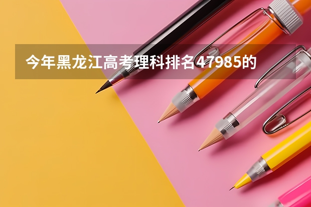 今年黑龙江高考理科排名47985的考生报什么大学