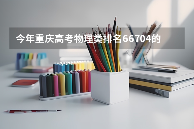 今年重庆高考物理类排名66704的考生报什么大学