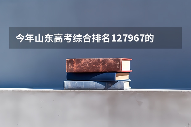 今年山东高考综合排名127967的考生报什么大学