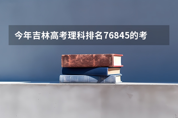 今年吉林高考理科排名76845的考生报什么大学