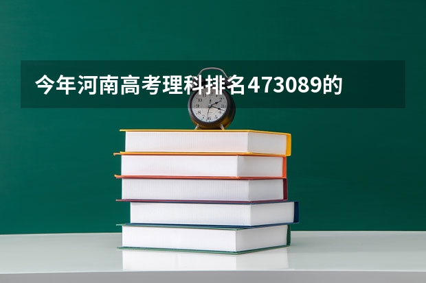 今年河南高考理科排名473089的考生报什么大学