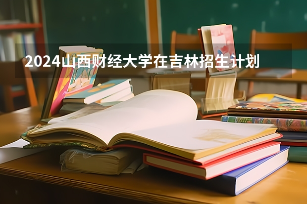 2024山西财经大学在吉林招生计划表