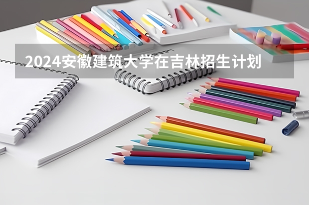 2024安徽建筑大学在吉林招生计划表