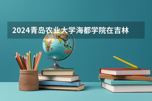 2024青岛农业大学海都学院在吉林招生计划表