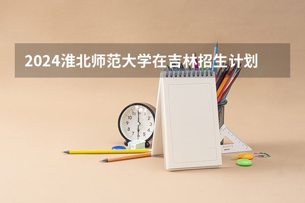 2024淮北师范大学在吉林招生计划表