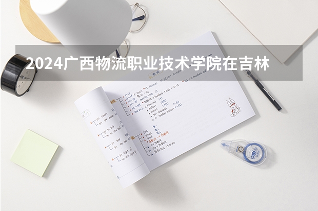 2024广西物流职业技术学院在吉林招生计划表
