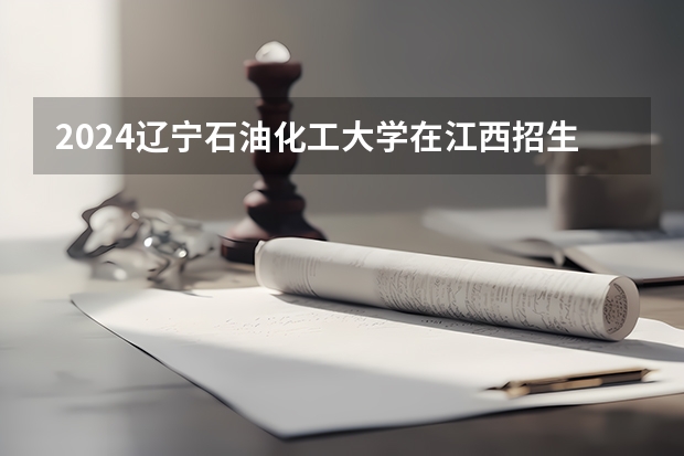 2024辽宁石油化工大学在江西招生计划表
