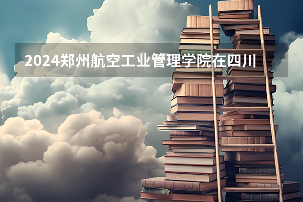 2024郑州航空工业管理学院在四川招生计划表