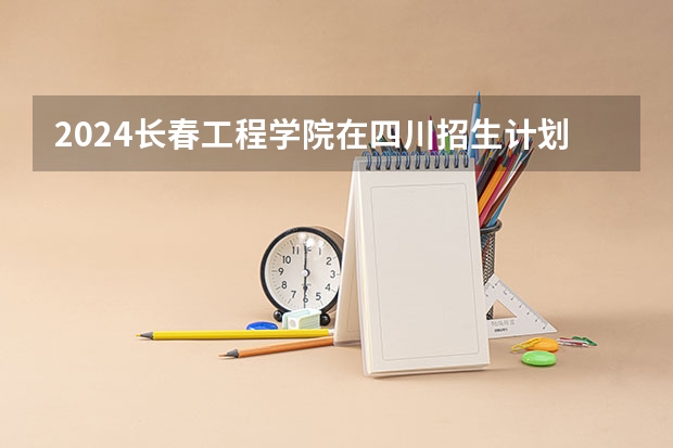 2024长春工程学院在四川招生计划表