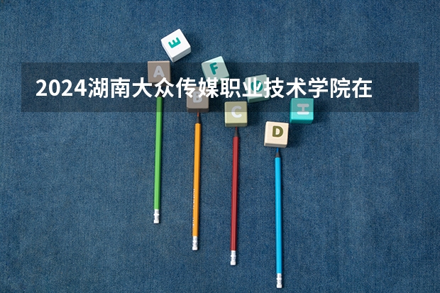 2024湖南大众传媒职业技术学院在四川招生计划表