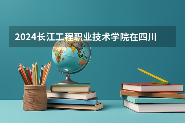 2024长江工程职业技术学院在四川招生计划表