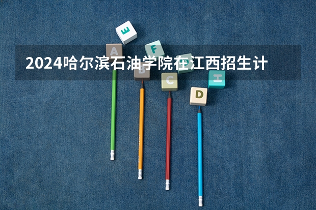 2024哈尔滨石油学院在江西招生计划表