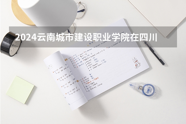 2024云南城市建设职业学院在四川招生计划表