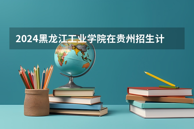 2024黑龙江工业学院在贵州招生计划表