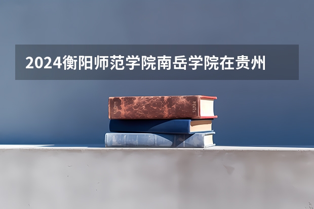 2024衡阳师范学院南岳学院在贵州招生计划表