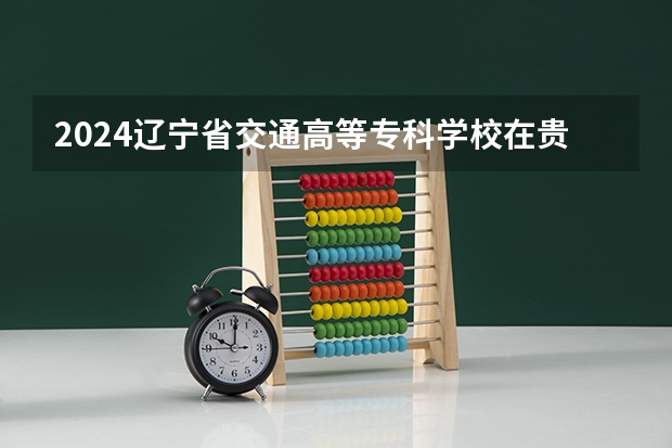 2024辽宁省交通高等专科学校在贵州招生计划表