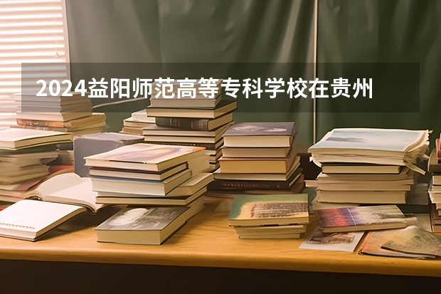 2024益阳师范高等专科学校在贵州招生计划表